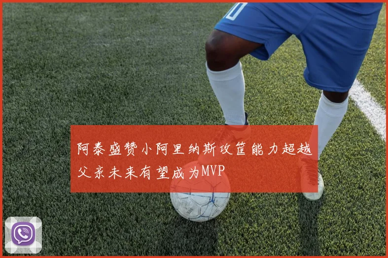 阿泰盛赞小阿里纳斯攻筐能力超越父亲未来有望成为MVP