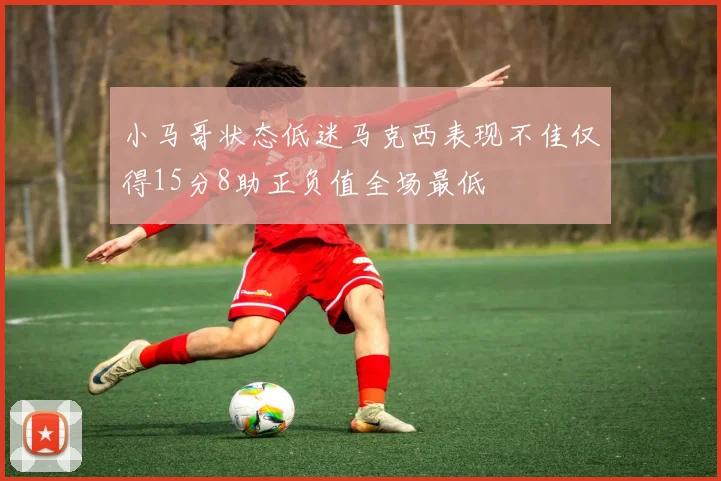 小马哥状态低迷马克西表现不佳仅得15分8助正负值全场最低