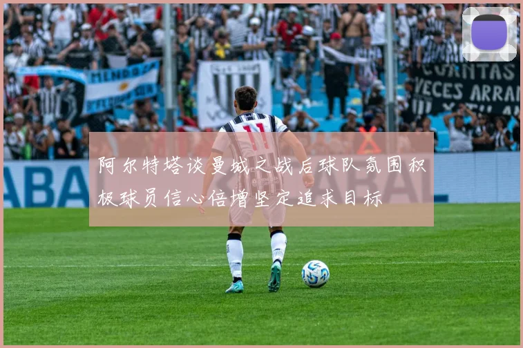 阿尔特塔谈曼城之战后球队氛围积极球员信心倍增坚定追求目标
