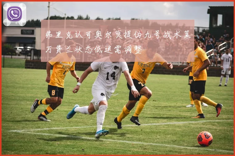 弗里克认可奥尔莫提伪九号战术莱万费兰状态低迷需调整