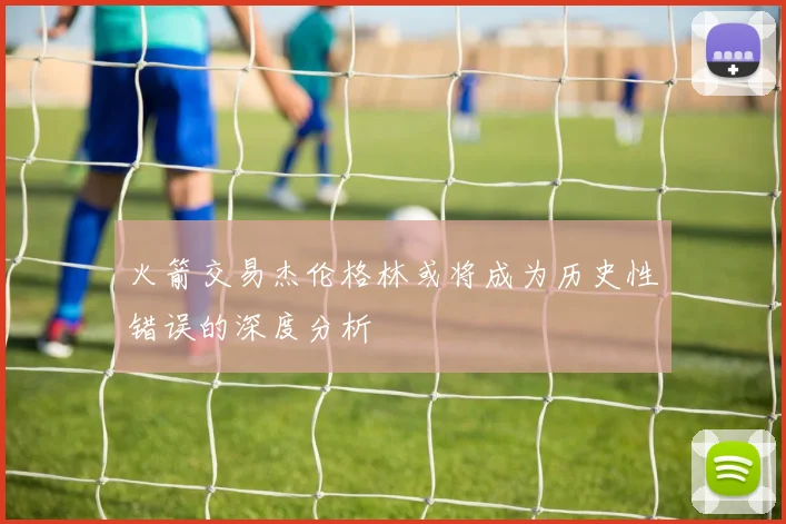 火箭交易杰伦格林或将成为历史性错误的深度分析