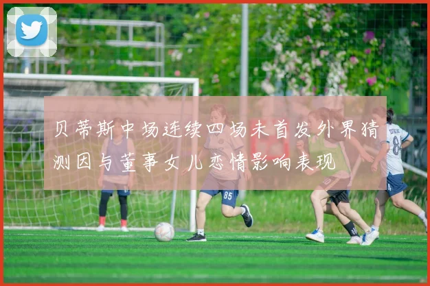 贝蒂斯中场连续四场未首发外界猜测因与董事女儿恋情影响表现