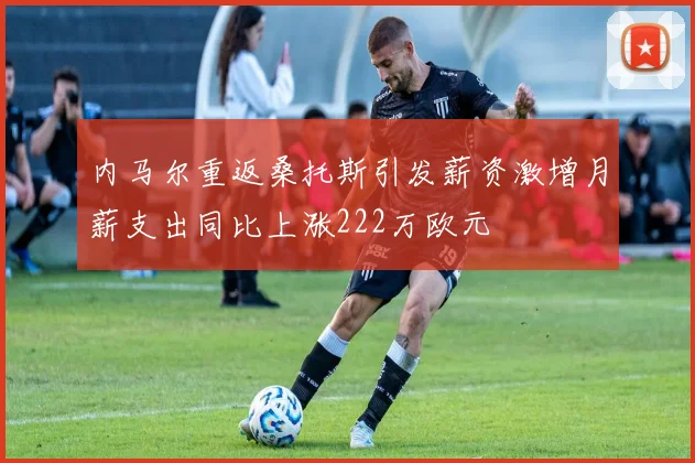 内马尔重返桑托斯引发薪资激增月薪支出同比上涨222万欧元
