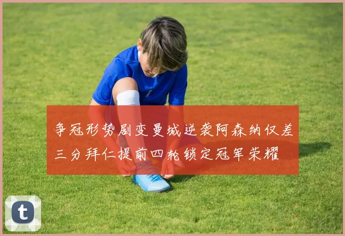 争冠形势剧变曼城逆袭阿森纳仅差三分拜仁提前四轮锁定冠军荣耀
