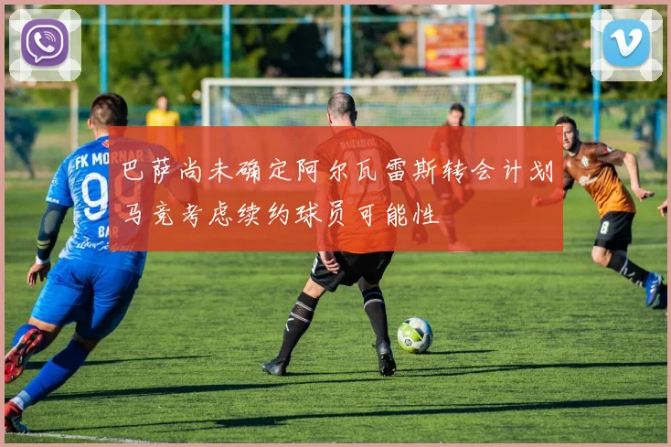 巴萨尚未确定阿尔瓦雷斯转会计划马竞考虑续约球员可能性
