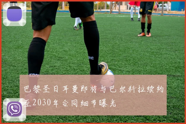 巴黎圣日耳曼即将与巴尔科拉续约至2030年合同细节曝光