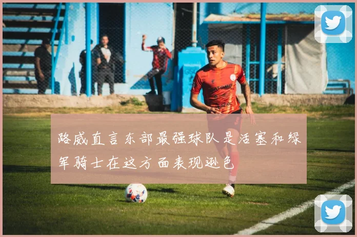 路威直言东部最强球队是活塞和绿军骑士在这方面表现逊色