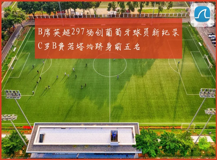 B席英超297场创葡萄牙球员新纪录C罗B费若塔均跻身前五名