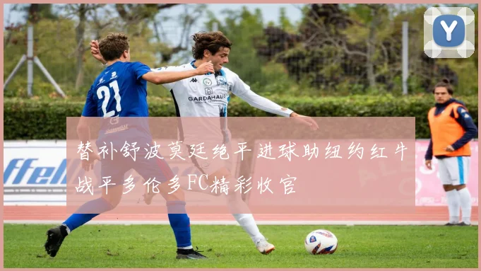 替补舒波莫廷绝平进球助纽约红牛战平多伦多FC精彩收官