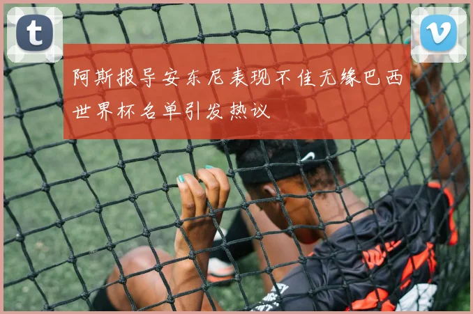 阿斯报导安东尼表现不佳无缘巴西世界杯名单引发热议