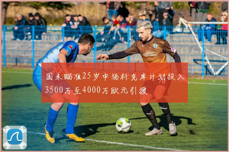 国米瞄准25岁中场科克库计划投入3500万至4000万欧元引援