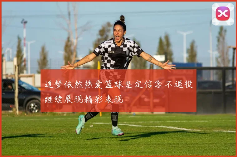 追梦依然热爱篮球坚定信念不退役继续展现精彩表现