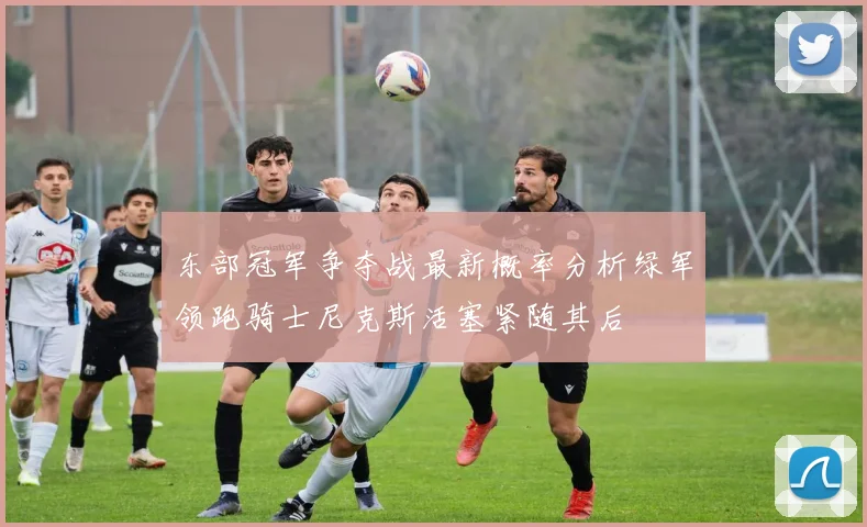 东部冠军争夺战最新概率分析绿军领跑骑士尼克斯活塞紧随其后