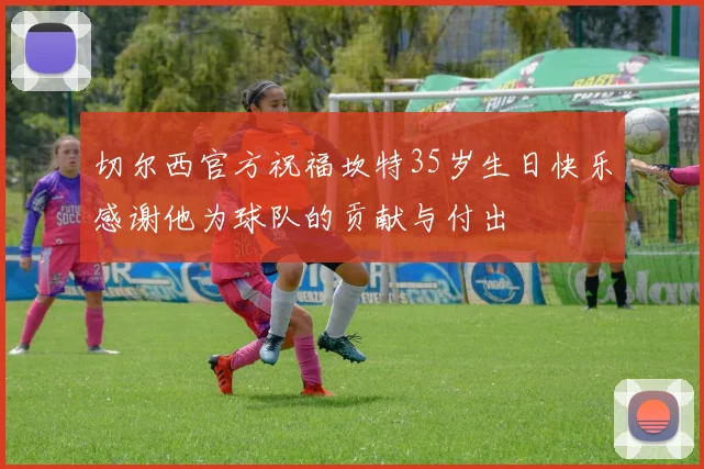 切尔西官方祝福坎特35岁生日快乐感谢他为球队的贡献与付出