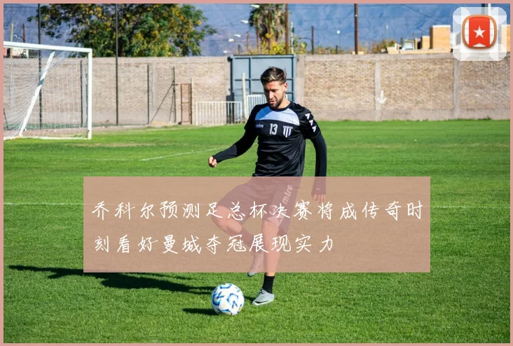 乔科尔预测足总杯决赛将成传奇时刻看好曼城夺冠展现实力