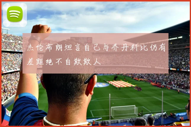 杰伦布朗坦言自己与乔丹科比仍有差距绝不自欺欺人