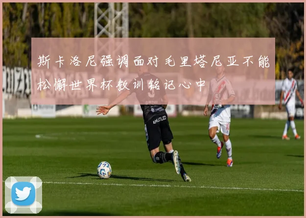 斯卡洛尼强调面对毛里塔尼亚不能松懈世界杯教训铭记心中
