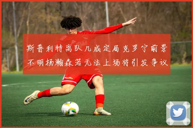 斯普利特离队几成定局克罗宁前景不明杨瀚森若无法上场将引发争议