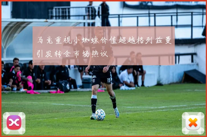 马竞重视小蜘蛛价值超越格列兹曼引发转会市场热议