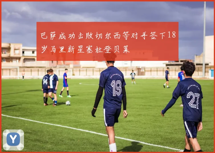 巴萨成功击败切尔西等对手签下18岁马里新星塞杜登贝莱