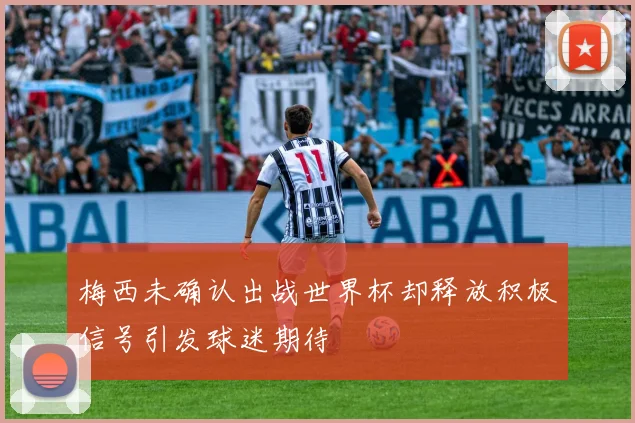 梅西未确认出战世界杯却释放积极信号引发球迷期待