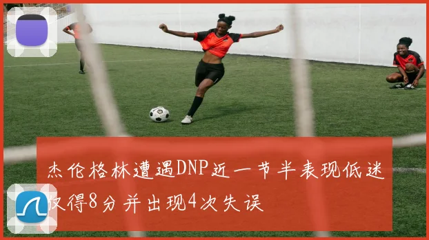 杰伦格林遭遇DNP近一节半表现低迷仅得8分并出现4次失误