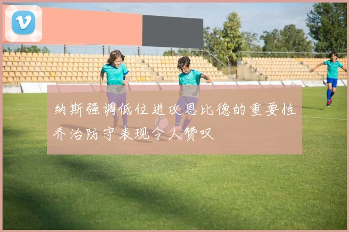 纳斯强调低位进攻恩比德的重要性乔治防守表现令人赞叹